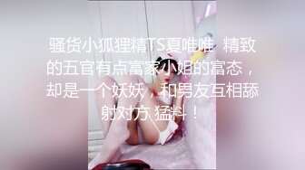 骚货小狐狸精TS夏唯唯  精致的五官有点富家小姐的富态，却是一个妖妖，和男友互相舔射对方 猛料！