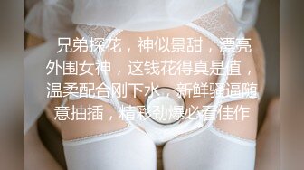  兄弟探花，神似景甜，漂亮外围女神，这钱花得真是值，温柔配合刚下水，新鲜骚逼随意抽插，精彩劲爆必看佳作