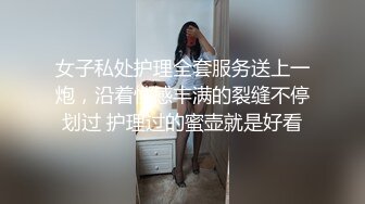 女子私处护理全套服务送上一炮，沿着性感丰满的裂缝不停划过 护理过的蜜壶就是好看