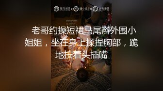   老哥约操短裙马尾辫外围小姐姐，坐在身上揉捏胸部，跪地按着头插嘴