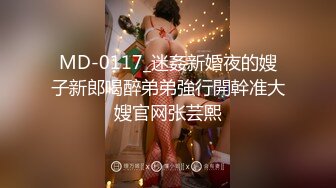 MD-0117_迷姦新婚夜的嫂子新郎喝醉弟弟強行開幹准大嫂官网张芸熙