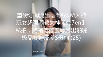 重磅订阅流出，有钱SM大神玩女超强调教大神【se7en】私拍，滴蜡电控羞辱露出啪啪极品女神反差S母狗 (25)