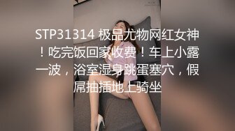 STP31314 极品尤物网红女神！吃完饭回家收费！车上小露一波，浴室湿身跳蛋塞穴，假屌抽插地上骑坐