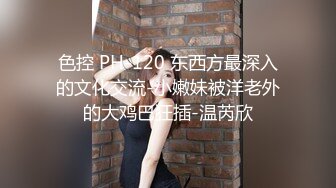 色控 PH-120 东西方最深入的文化交流-小嫩妹被洋老外的大鸡巴狂插-温芮欣