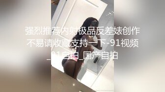 强烈推荐内射极品反差婊创作不易请收藏支持一下-91视频_91自拍_国产自拍