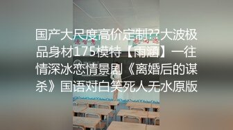 国产大尺度高价定制??大波极品身材175模特【雨涵】一往情深冰恋情景剧《离婚后的谋杀》国语对白笑死人无水原版