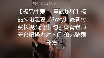 【极品性爱❤️重磅炸弹】极品绿帽淫妻『Roxy』最新付费长视频流出 勾引体育老师无套爆操内射 勾引弟弟骑乘车震