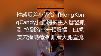 性感反差小骚货『HongKongCandy』自嗨被主人爸爸抓到 拉到浴室一顿爆操，白虎美穴灌满精液 顺着大腿直流