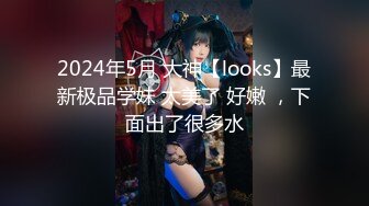 2024年5月 大神【looks】最新极品学妹 太美了 好嫩 ，下面出了很多水