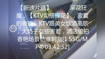 【新速片遞】   ♈♈♈ 采花狂魔，【KTV勾搭探花】，寂寞的夜晚，KTV跟美女饮酒高歌，大奶子有些害羞，酒店偷拍香艳场景劲爆刺激[1.55G/MP4/03:42:32]