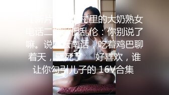 【新片速遞】村里的大奶熟女电话二婶聊侃乱伦：你别说了嘛。说着云南话，吃着鸡巴聊着天，骚死了❤️好喜欢，谁让你勾引儿子的 16V合集 