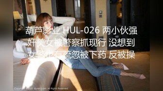 葫芦影业 HUL-026 两小伙强奸美女被警察抓现行 没想到女警也有疏忽被下药 反被操