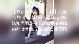 【最新封神❤️极品乱L】海角大神《乱L妹妹》后续&gt;妹妹和男朋友打电话被我操爆精内射 太刺激了 高清720P原档