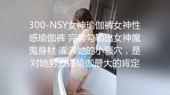 300-NSY女神瑜伽裤女神性感瑜伽裤 完美勾勒出女神魔鬼身材 灌满她的小骚穴，是对她努力做瑜伽最大的肯定