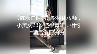 【陈永仁探花】影楼化妆师，小美女23岁还很青涩，相约酒店激情啪啪