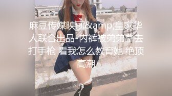 麻豆传媒映画&amp;皇家华人联合出品-内裤被弟弟拿去打手枪 看我怎么教育她 绝顶高潮