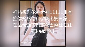 推特想乱伦的大神11111jii监控偸窥岳母和孕期老婆日常，在岳母面前偷露鸡巴疯狂在社死边缘徘徊