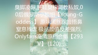 臭脚凌辱,脏鞋臭袜调教私奴,00后俄罗斯小姐姐【Young-Goddess】 原味黑丝踩脸捂鼻窒息残虐 极品颜值反差强烈,Onlyfans高清原档合集【293V】 (120)