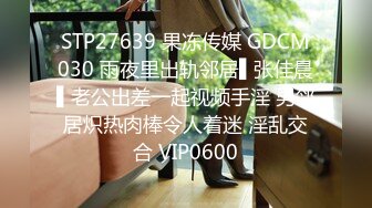 STP27639 果冻传媒 GDCM030 雨夜里出轨邻居▌张佳晨▌老公出差一起视频手淫 男邻居炽热肉棒令人着迷 淫乱交合 VIP0600