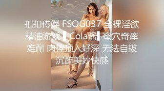 扣扣传媒 FSOG037 全裸淫欲精油游戏 ▌Cola酱▌蜜穴奇痒难耐 肉棒顶入好深 无法自拔沉醉美妙快感