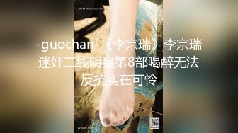 -guochan-《李宗瑞》李宗瑞迷奸二线明星第8部喝醉无法反抗实在可怜