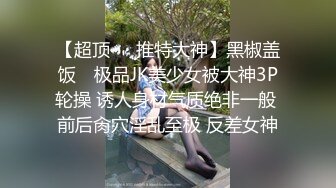 【超顶❤️推特大神】黑椒盖饭✿ 极品JK美少女被大神3P轮操 诱人身材气质绝非一般 前后肏穴淫乱至极 反差女神