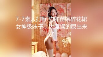 7-7素人打野 约啪苗条碎花裙女神级妹子，大屌操的尿出来了