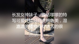 长发女神妹子，说话嗲嗲的特写可爱性格好白虎鲍鱼美，湿漉漉的模特身材诱人的很