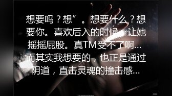 想要吗？想”。想要什么？想要你。喜欢后入的时候，让她摇摇屁股。真TM受不了啊… 而其实我想要的，也正是通过阴道，直击灵魂的撞击感…