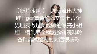 【新片速遞 】⚡原版流出大神胖Tiger重金约战交过七八个男朋友做过女教师的漂亮小姐姐一镜到底全程露脸销魂呻吟各种高潮脸内射对话很精彩